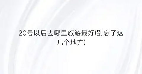 20号以后去哪里旅游最好(别忘了这几个地方)