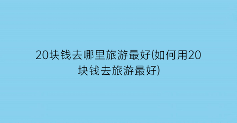 20块钱去哪里旅游最好(如何用20块钱去旅游最好)