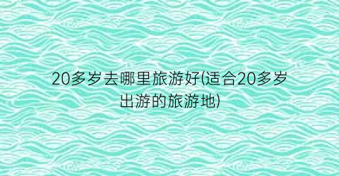 20多岁去哪里旅游好(适合20多岁出游的旅游地)