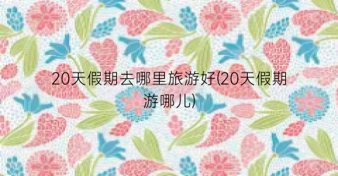 20天假期去哪里旅游好(20天假期游哪儿)