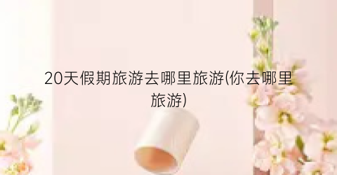 20天假期旅游去哪里旅游(你去哪里旅游)