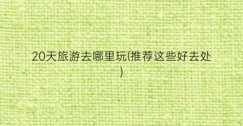 20天旅游去哪里玩(推荐这些好去处)