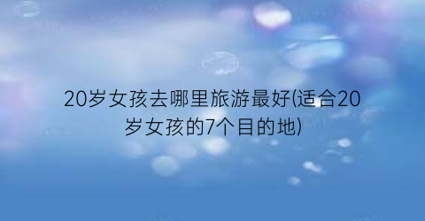 20岁女孩去哪里旅游最好(适合20岁女孩的7个目的地)