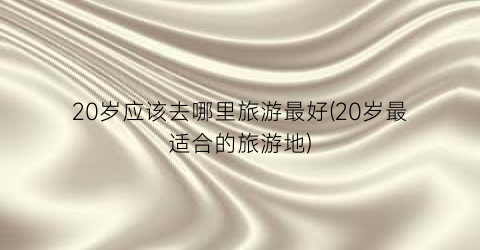 20岁应该去哪里旅游最好(20岁最适合的旅游地)