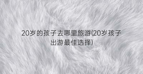 20岁的孩子去哪里旅游(20岁孩子出游最佳选择)