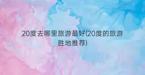 20度去哪里旅游最好(20度的旅游胜地推荐)