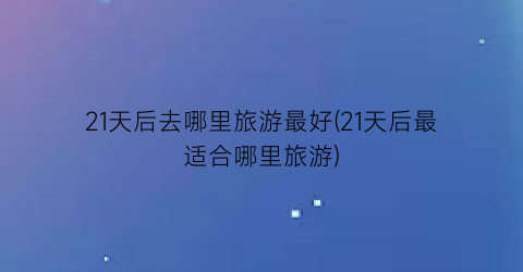 21天后去哪里旅游最好(21天后最适合哪里旅游)