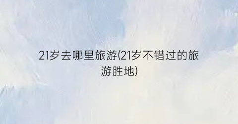 21岁去哪里旅游(21岁不错过的旅游胜地)