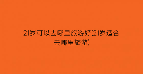 21岁可以去哪里旅游好(21岁适合去哪里旅游)