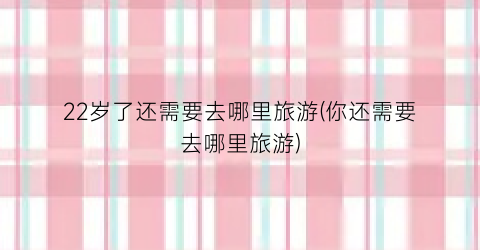 22岁了还需要去哪里旅游(你还需要去哪里旅游)