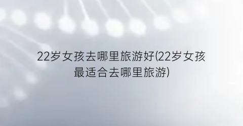 22岁女孩去哪里旅游好(22岁女孩最适合去哪里旅游)