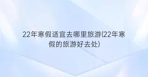 22年寒假适宜去哪里旅游(22年寒假的旅游好去处)