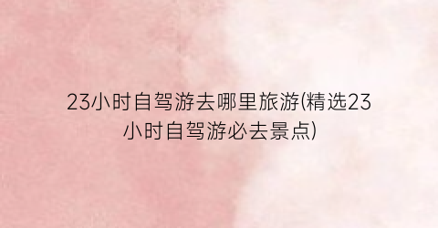 23小时自驾游去哪里旅游(精选23小时自驾游必去景点)