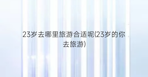 23岁去哪里旅游合适呢(23岁的你去旅游)