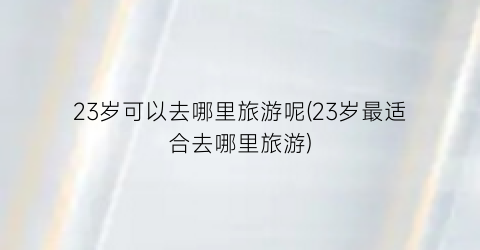 23岁可以去哪里旅游呢(23岁最适合去哪里旅游)