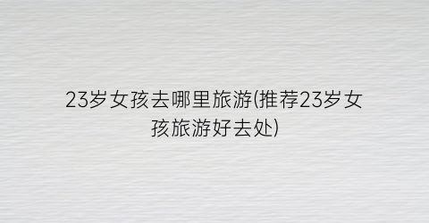23岁女孩去哪里旅游(推荐23岁女孩旅游好去处)