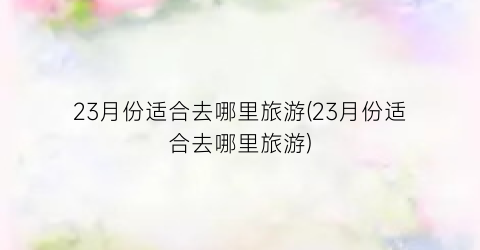 23月份适合去哪里旅游(23月份适合去哪里旅游)