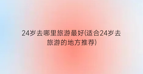 24岁去哪里旅游最好(适合24岁去旅游的地方推荐)