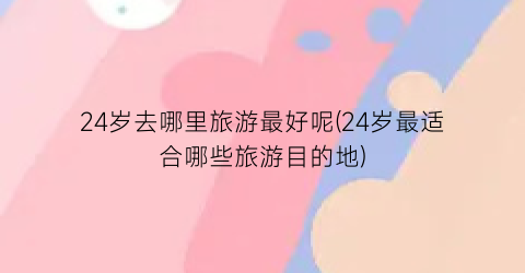 24岁去哪里旅游最好呢(24岁最适合哪些旅游目的地)
