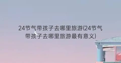 24节气带孩子去哪里旅游(24节气带孩子去哪里旅游最有意义)