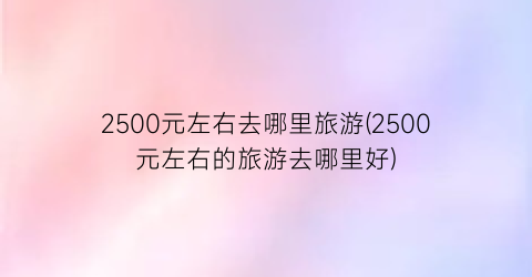 2500元左右去哪里旅游(2500元左右的旅游去哪里好)