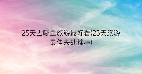 25天去哪里旅游最好看(25天旅游最佳去处推荐)
