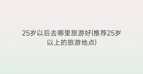 25岁以后去哪里旅游好(推荐25岁以上的旅游地点)