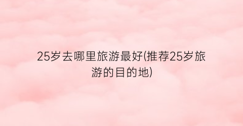 25岁去哪里旅游最好(推荐25岁旅游的目的地)