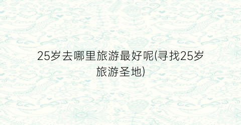 25岁去哪里旅游最好呢(寻找25岁旅游圣地)