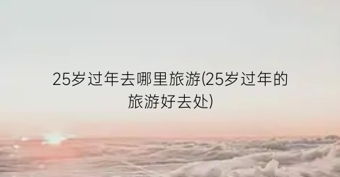 25岁过年去哪里旅游(25岁过年的旅游好去处)