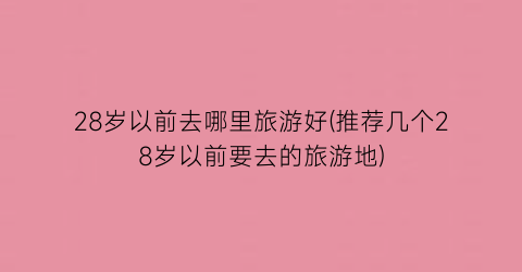28岁以前去哪里旅游好(推荐几个28岁以前要去的旅游地)