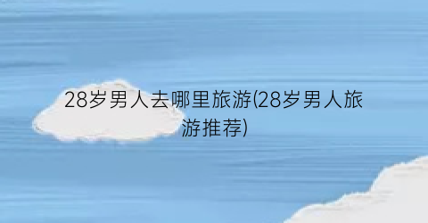 28岁男人去哪里旅游(28岁男人旅游推荐)