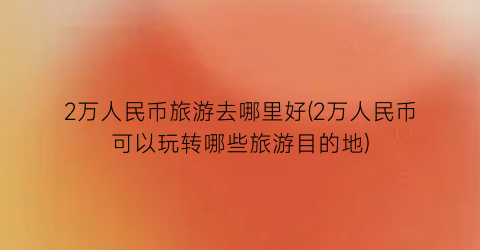 2万人民币旅游去哪里好(2万人民币可以玩转哪些旅游目的地)