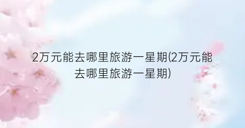 2万元能去哪里旅游一星期(2万元能去哪里旅游一星期)