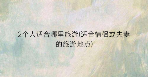 2个人适合哪里旅游(适合情侣或夫妻的旅游地点)