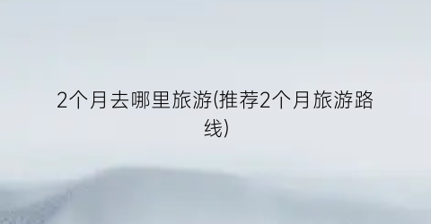 2个月去哪里旅游(推荐2个月旅游路线)