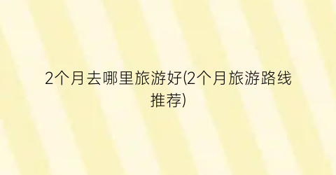 2个月去哪里旅游好(2个月旅游路线推荐)