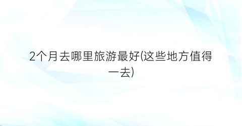 2个月去哪里旅游最好(这些地方值得一去)