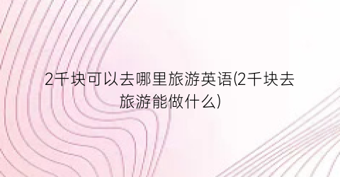 2千块可以去哪里旅游英语(2千块去旅游能做什么)