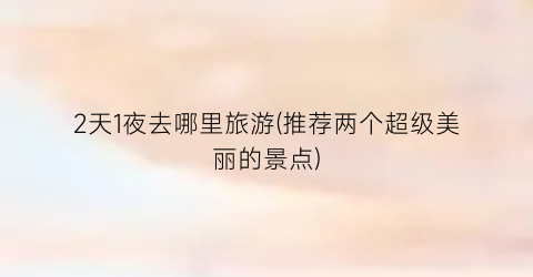2天1夜去哪里旅游(推荐两个超级美丽的景点)