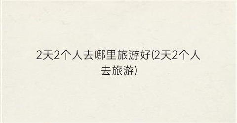 2天2个人去哪里旅游好(2天2个人去旅游)