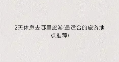 2天休息去哪里旅游(最适合的旅游地点推荐)