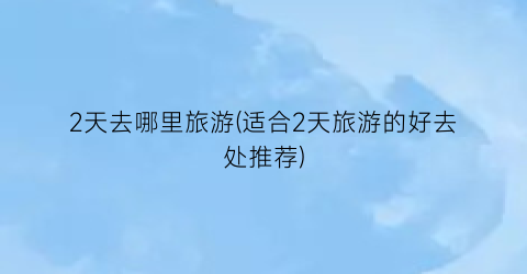 2天去哪里旅游(适合2天旅游的好去处推荐)