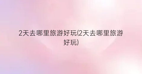 2天去哪里旅游好玩(2天去哪里旅游好玩)