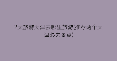 2天旅游天津去哪里旅游(推荐两个天津必去景点)