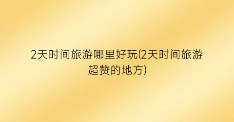 2天时间旅游哪里好玩(2天时间旅游超赞的地方)