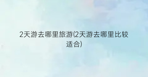 2天游去哪里旅游(2天游去哪里比较适合)