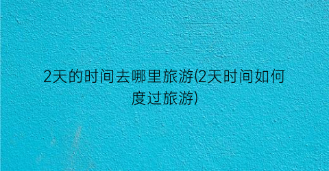 2天的时间去哪里旅游(2天时间如何度过旅游)
