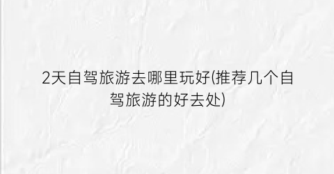 2天自驾旅游去哪里玩好(推荐几个自驾旅游的好去处)