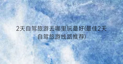 2天自驾旅游去哪里玩最好(最佳2天自驾旅游线路推荐)